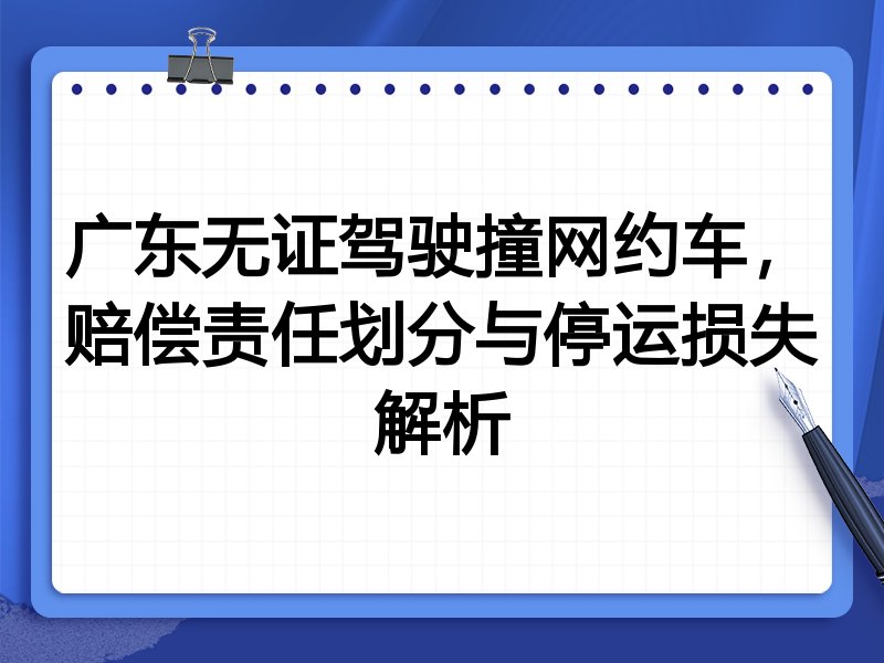 广东无证驾驶撞网约车，赔偿责任划分与停运损失解析