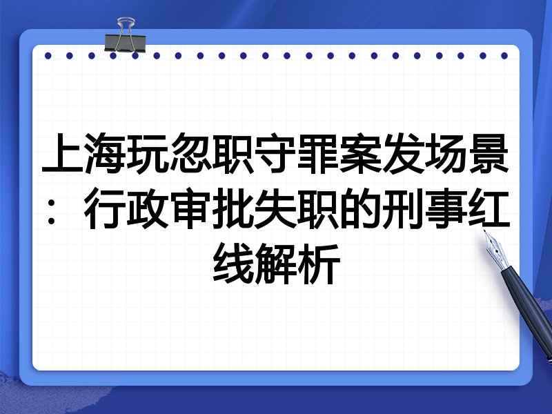 上海玩忽职守罪案发场景:行政审批失职的刑事红线解析