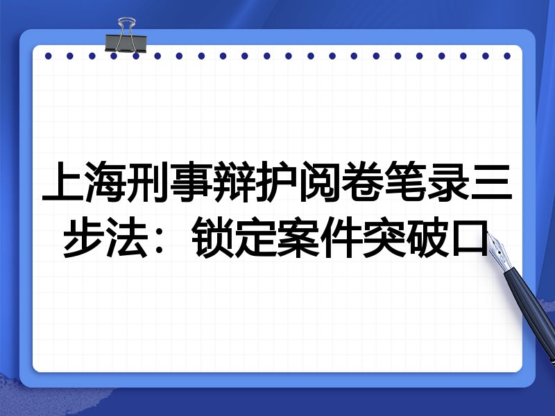 上海刑事辩护阅卷笔录三步法:锁定案件突破口
