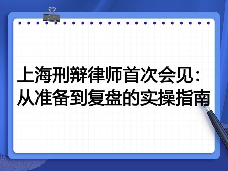 上海刑辩律师首次会见：从准备到复盘的实操指南
