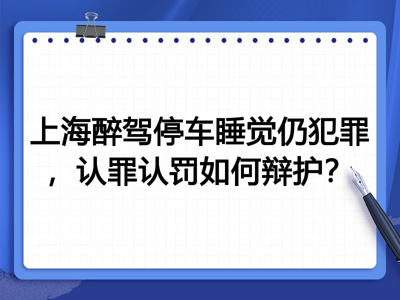 上海醉驾停车睡觉仍犯罪,认罪认罚如何辩护?