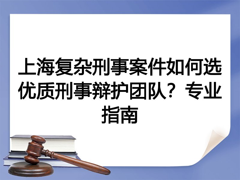 上海复杂刑事案件如何选优质刑事辩护团队？专业指南