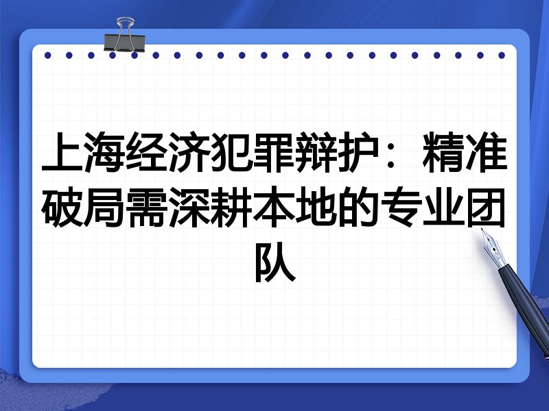 上海经济犯罪辩护：精准破局需深耕本地的专业团队