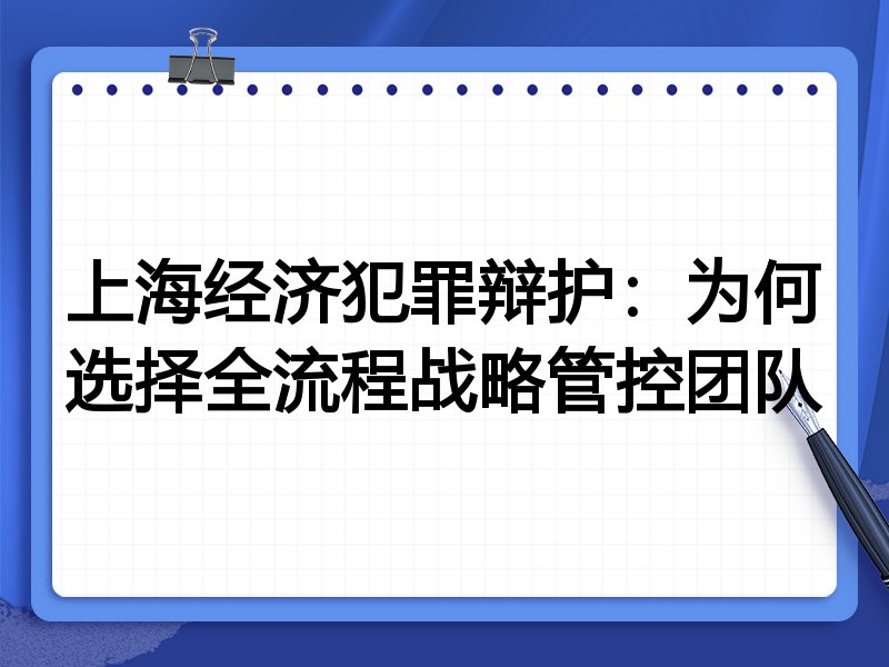 上海经济犯罪辩护：为何选择全流程战略管控团队