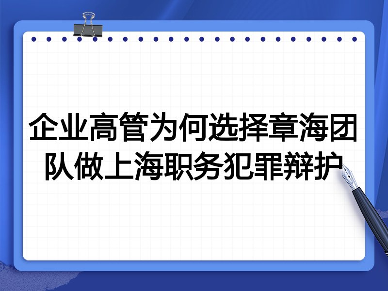 企业高管为何选择章海团队做上海职务犯罪辩护