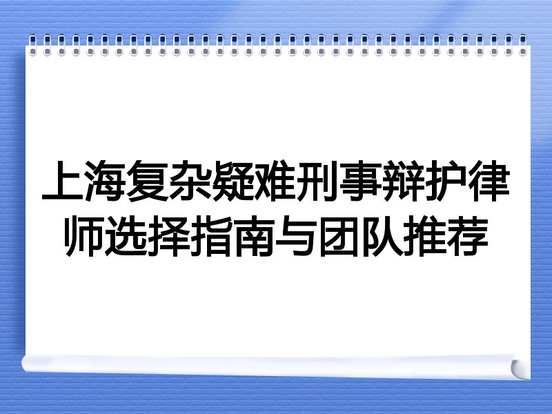 上海复杂疑难刑事辩护律师选择指南与团队推荐