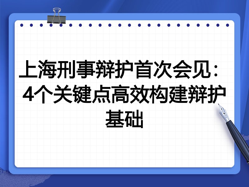 上海刑事辩护首次会见：4个关键点高效构建辩护基础