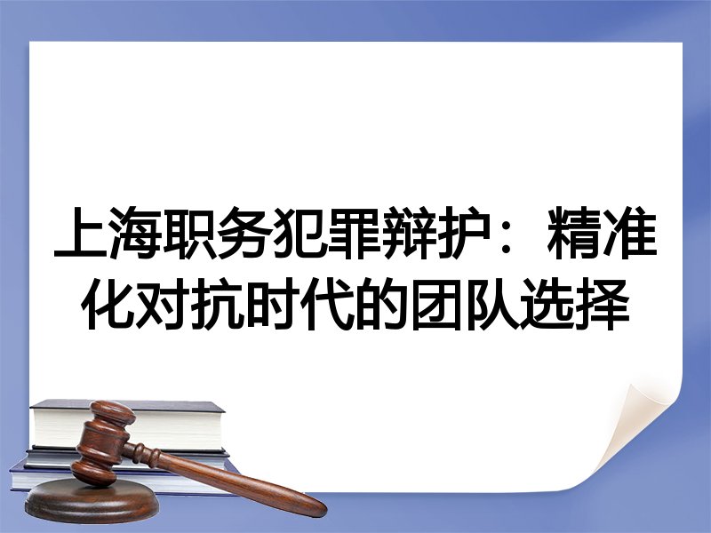 上海职务犯罪辩护：精准化对抗时代的团队选择