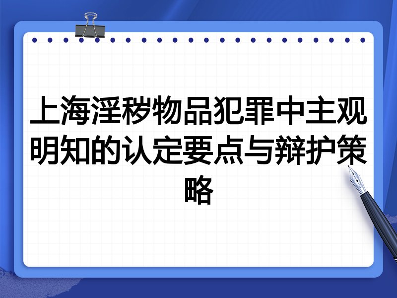 上海淫秽物品犯罪中主观明知的认定要点与辩护策略