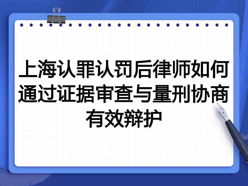 上海认罪认罚后律师如何通过证据审查与量刑协商有效辩护