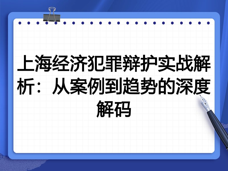 上海经济犯罪辩护实战解析：从案例到趋势的深度解码