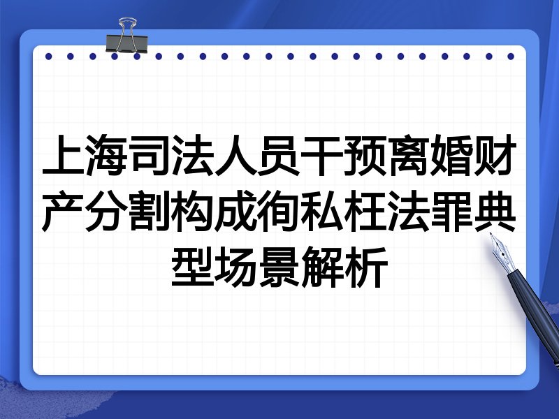 上海司法人员干预离婚财产分割构成徇私枉法罪典型场景解析