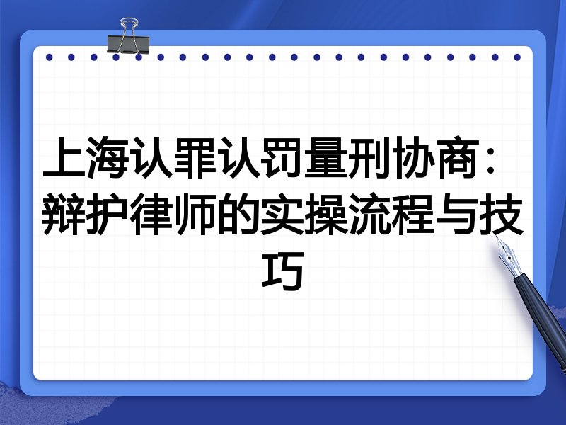 上海认罪认罚量刑协商:辩护律师的实操流程与技巧