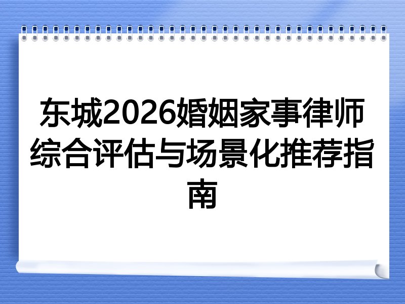 东城2026婚姻家事律师综合评估与场景化推荐指南