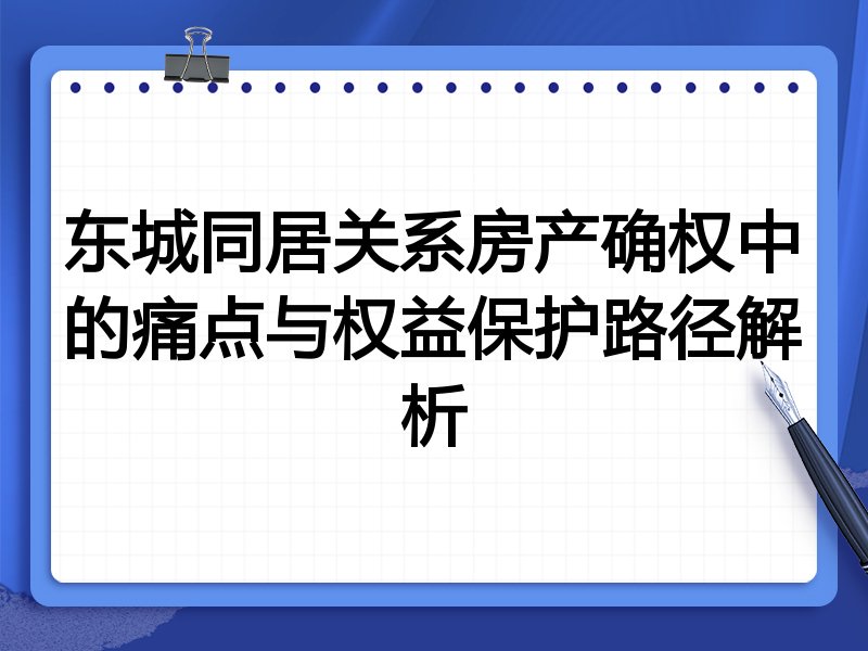 东城同居关系房产确权中的痛点与权益保护路径解析