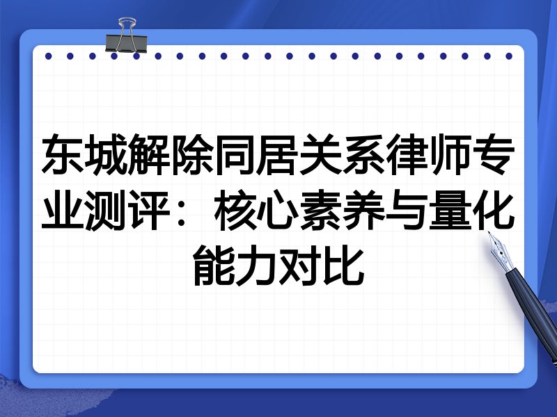 东城解除同居关系律师专业测评：核心素养与量化能力对比