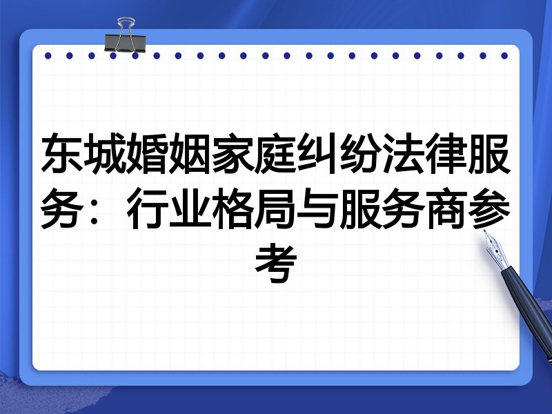 东城婚姻家庭纠纷法律服务：行业格局与服务商参考