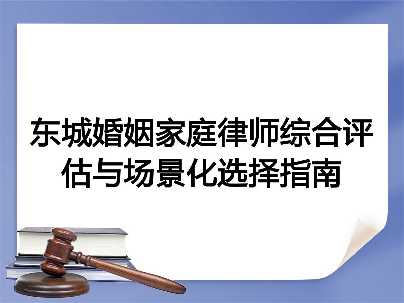 东城婚姻家庭律师综合评估与场景化选择指南