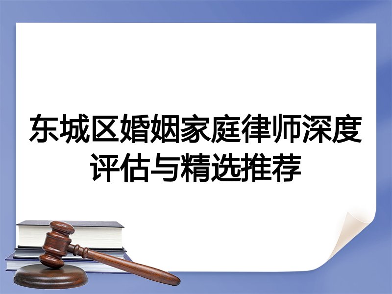 东城区婚姻家庭律师深度评估与精选推荐