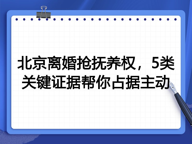 北京离婚抢抚养权，5类关键证据帮你占据主动