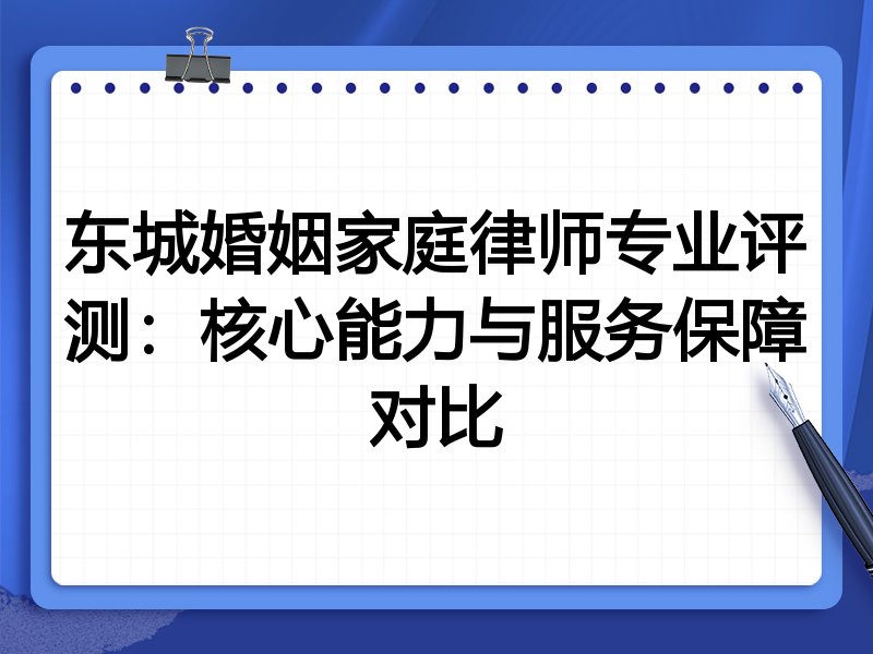 东城婚姻家庭律师专业评测:核心能力与服务保障对比