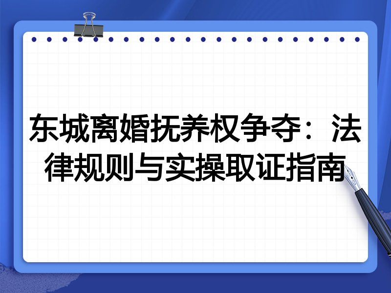 东城离婚抚养权争夺:法律规则与实操取证指南