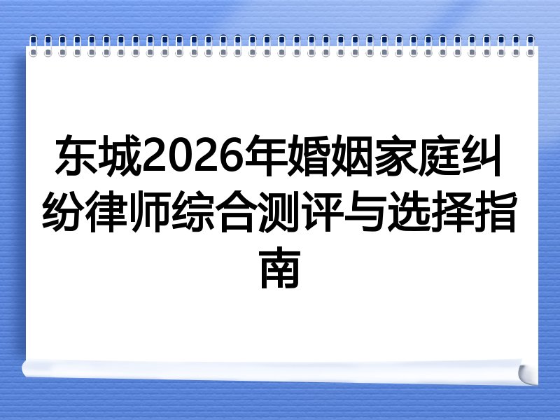 东城2026年婚姻家庭纠纷律师综合测评与选择指南