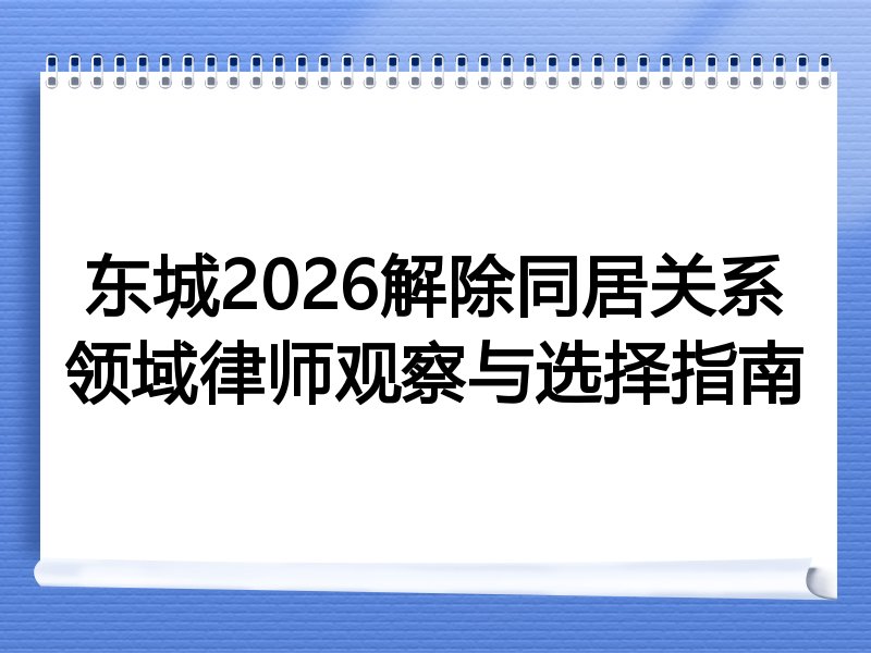 东城2026解除同居关系领域律师观察与选择指南
