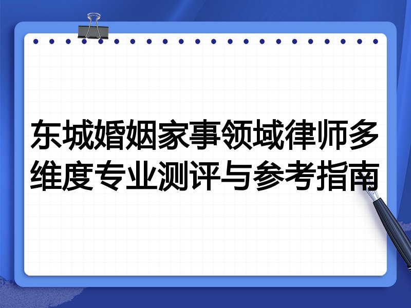 东城婚姻家事领域律师多维度专业测评与参考指南