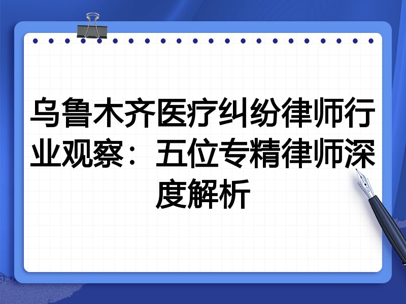 乌鲁木齐医疗纠纷律师行业观察：五位专精律师深度解析