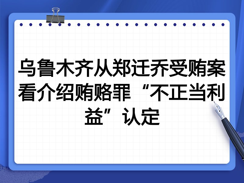 乌鲁木齐从郑迁乔受贿案看介绍贿赂罪“不正当利益”认定