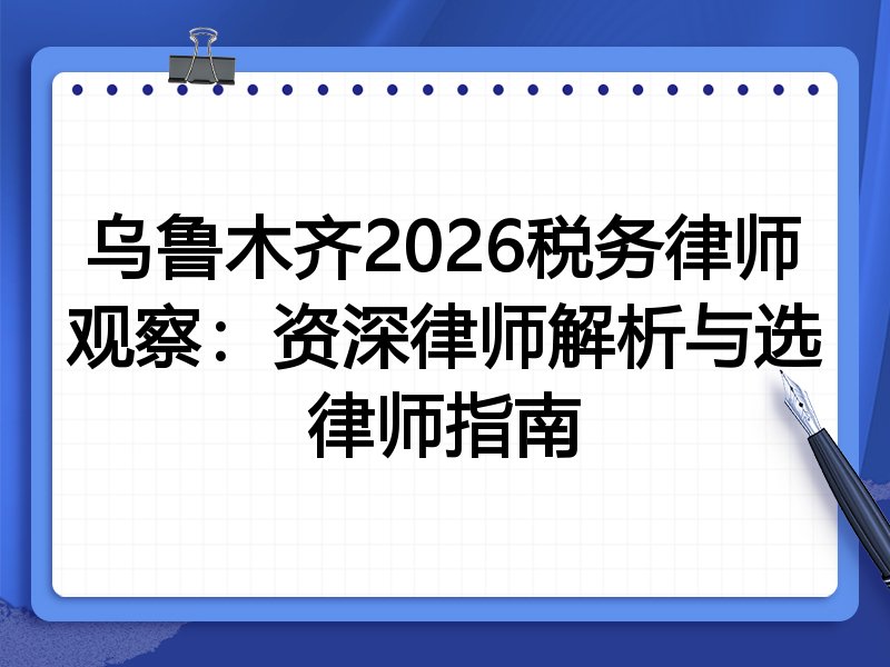 乌鲁木齐2026税务律师观察：资深律师解析与选律师指南
