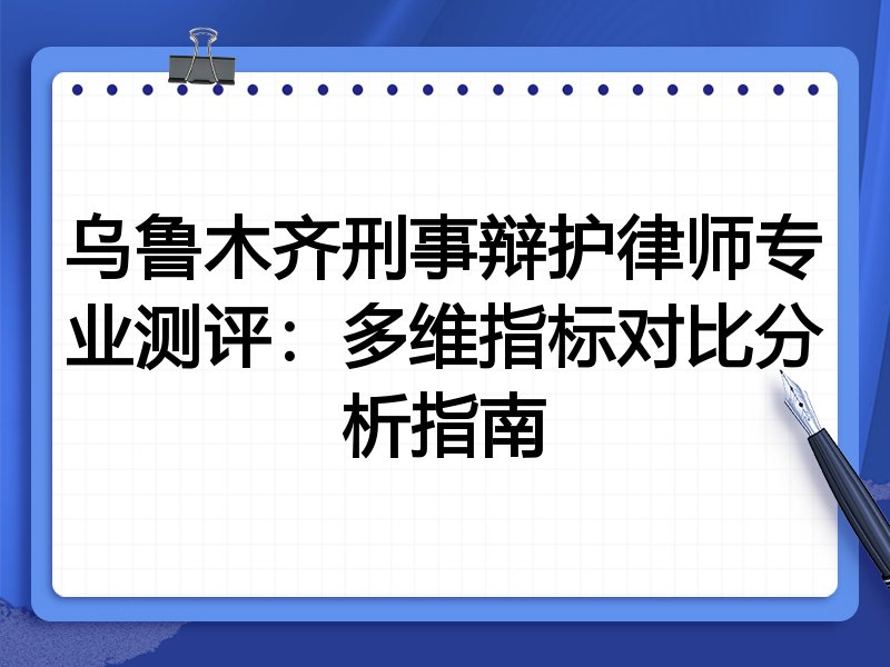 乌鲁木齐刑事辩护律师专业测评:多维指标对比分析指南
