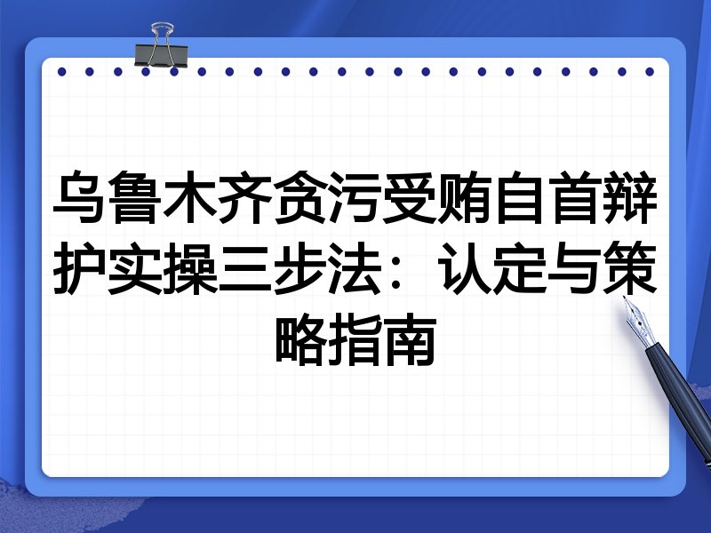 乌鲁木齐贪污受贿自首辩护实操三步法:认定与策略指南