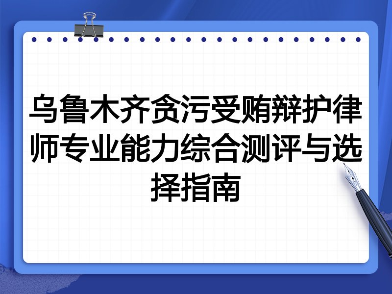 乌鲁木齐贪污受贿辩护律师专业能力综合测评与选择指南