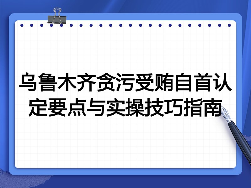 乌鲁木齐贪污受贿自首认定要点与实操技巧指南