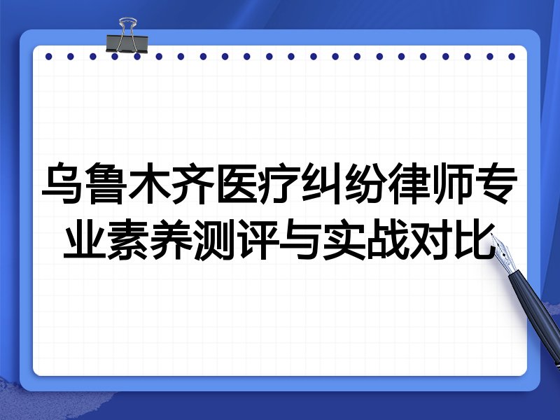乌鲁木齐医疗纠纷律师专业素养测评与实战对比