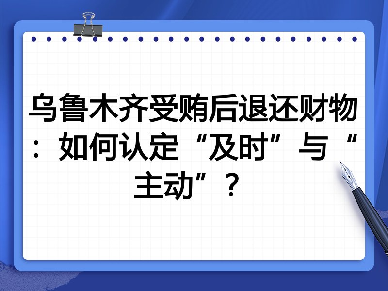 乌鲁木齐受贿后退还财物:如何认定“及时”与“主动”?