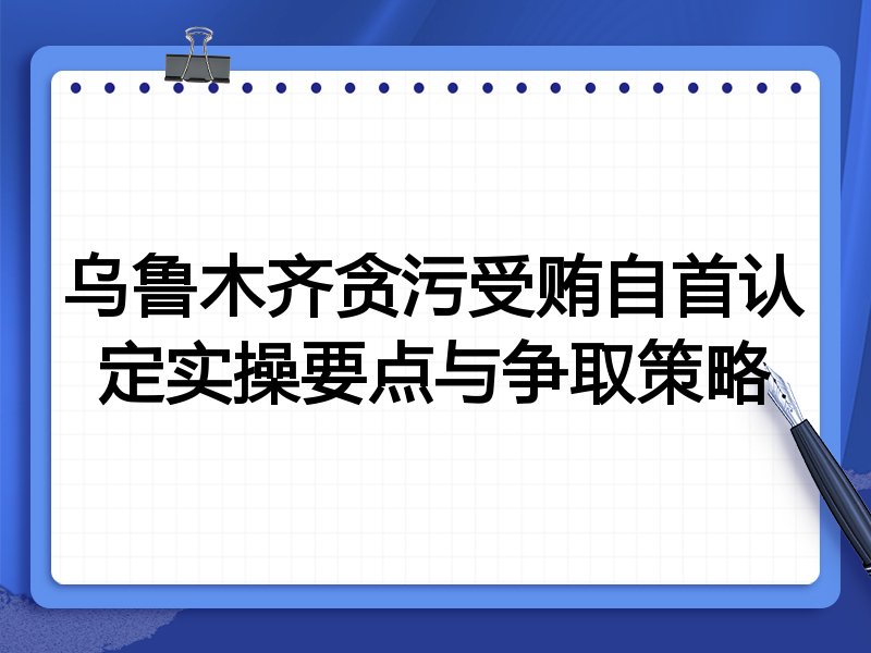 乌鲁木齐贪污受贿自首认定实操要点与争取策略