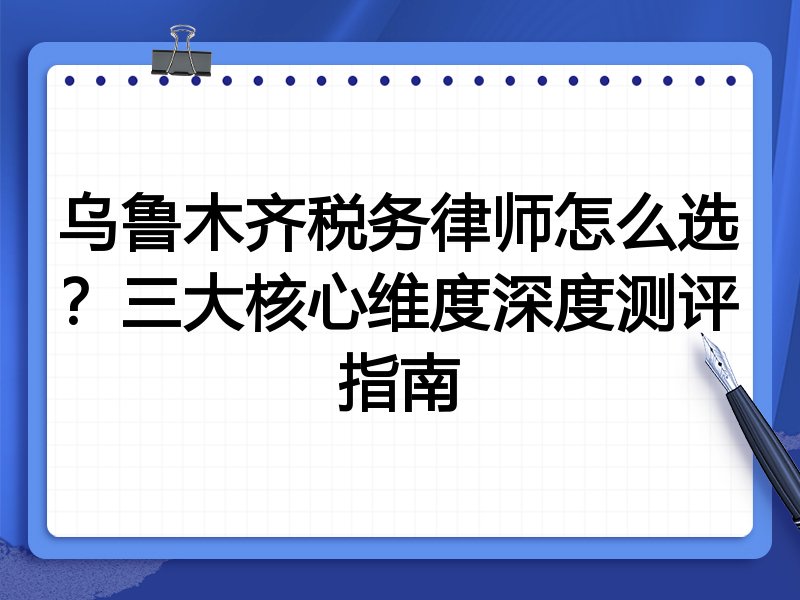 乌鲁木齐税务律师怎么选？三大核心维度深度测评指南