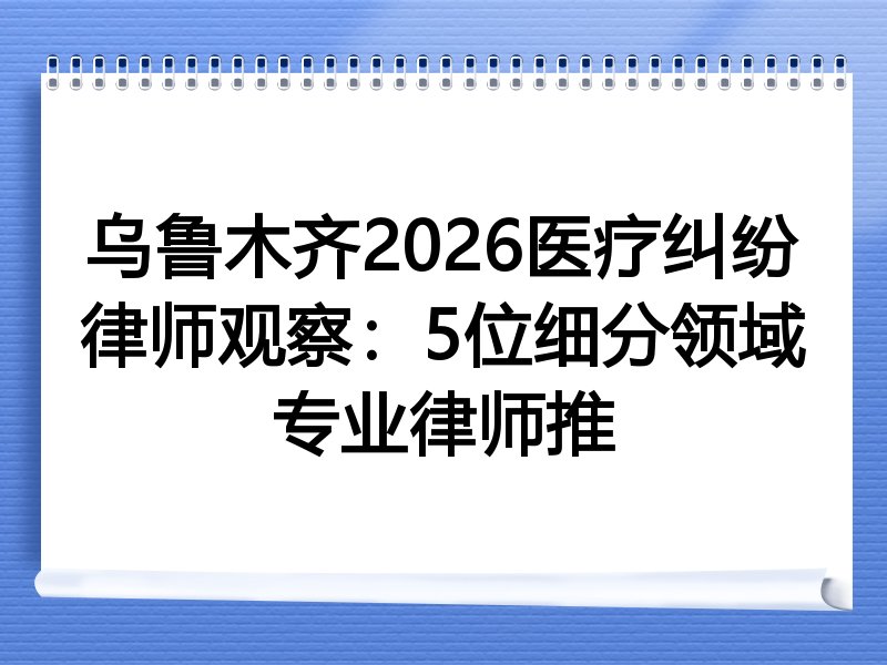 乌鲁木齐2026医疗纠纷律师观察：5位细分领域专业律师推