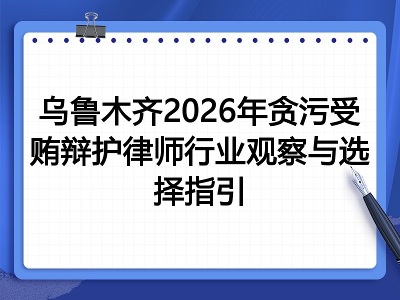 乌鲁木齐2026年贪污受贿辩护律师行业观察与选择指引