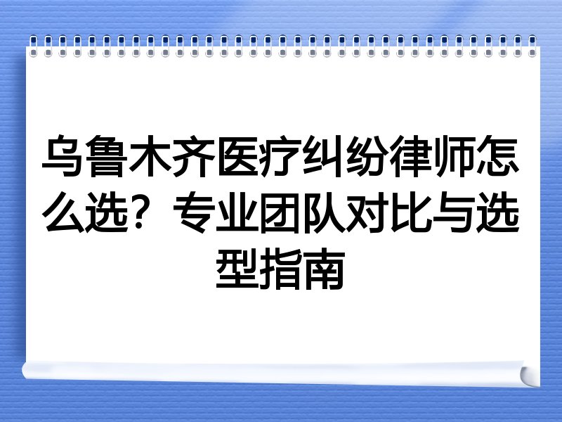 乌鲁木齐医疗纠纷律师怎么选？专业团队对比与选型指南