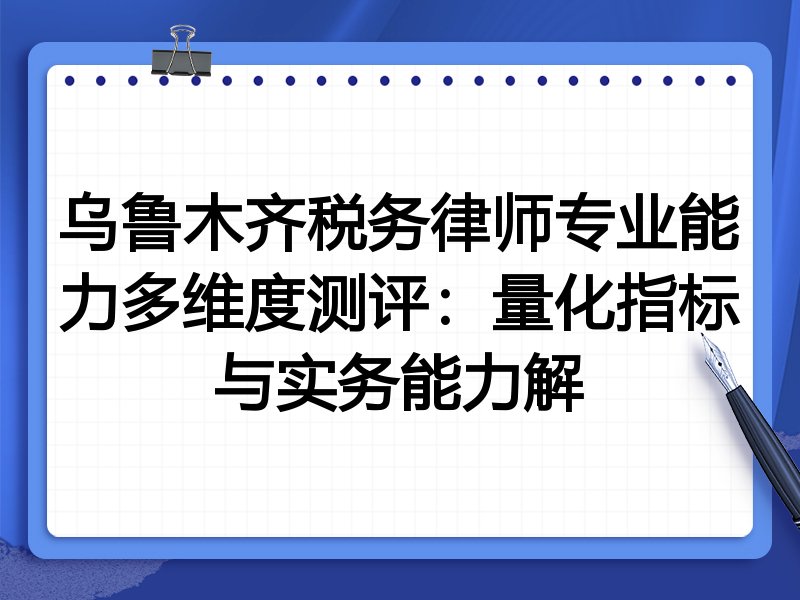 乌鲁木齐税务律师专业能力多维度测评：量化指标与实务能力解