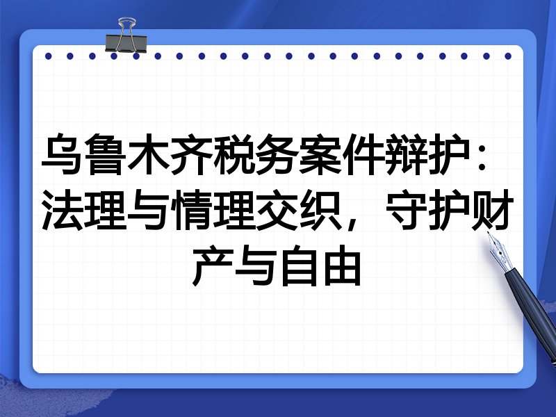 乌鲁木齐税务案件辩护：法理与情理交织，守护财产与自由
