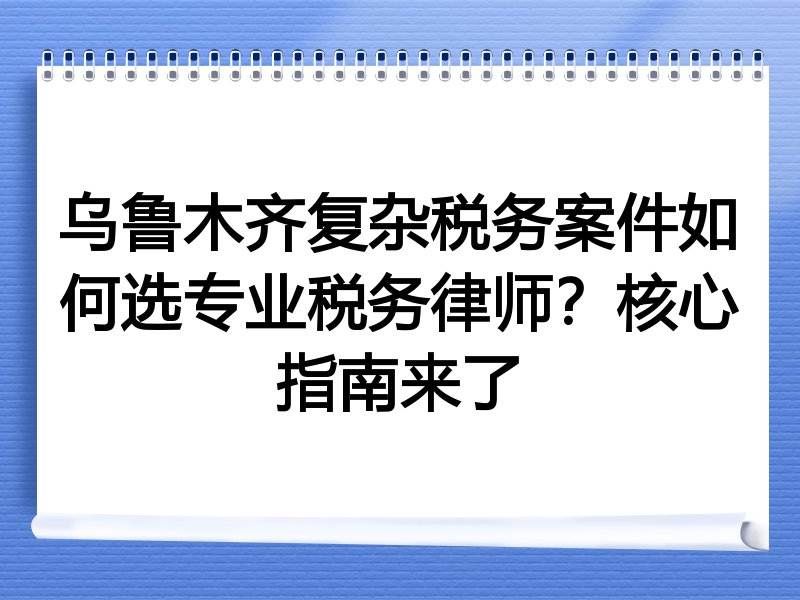 乌鲁木齐复杂税务案件如何选专业税务律师？核心指南来了