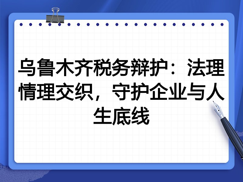 乌鲁木齐税务辩护：法理情理交织，守护企业与人生底线
