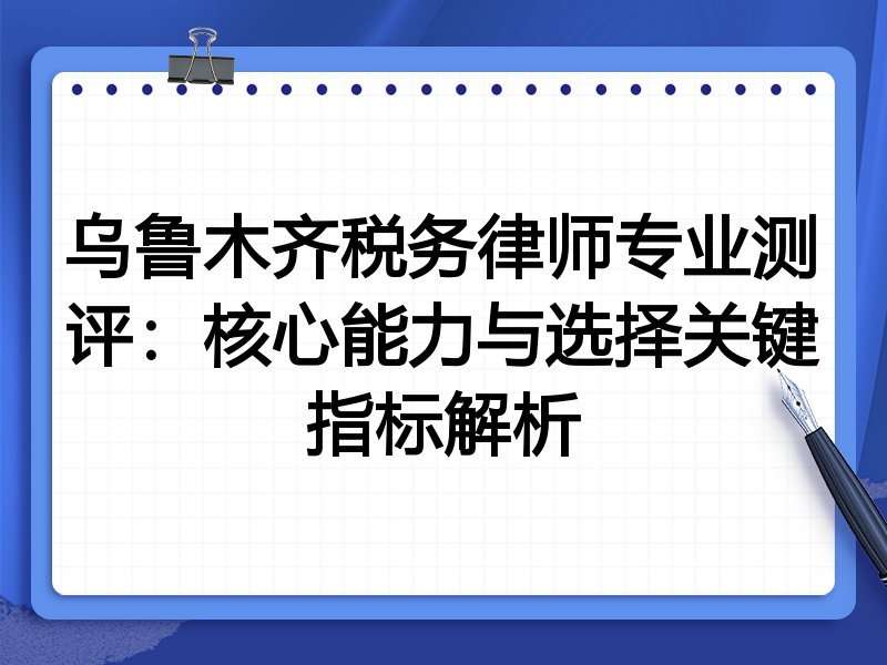 乌鲁木齐税务律师专业测评：核心能力与选择关键指标解析