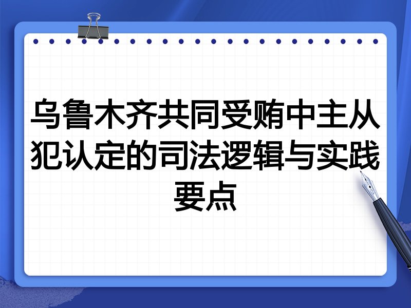 乌鲁木齐共同受贿中主从犯认定的司法逻辑与实践要点