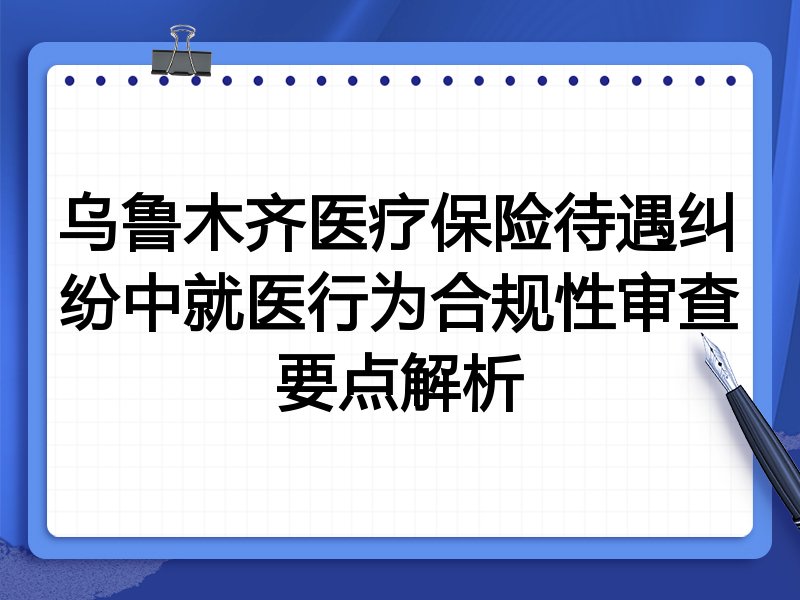 乌鲁木齐医疗保险待遇纠纷中就医行为合规性审查要点解析